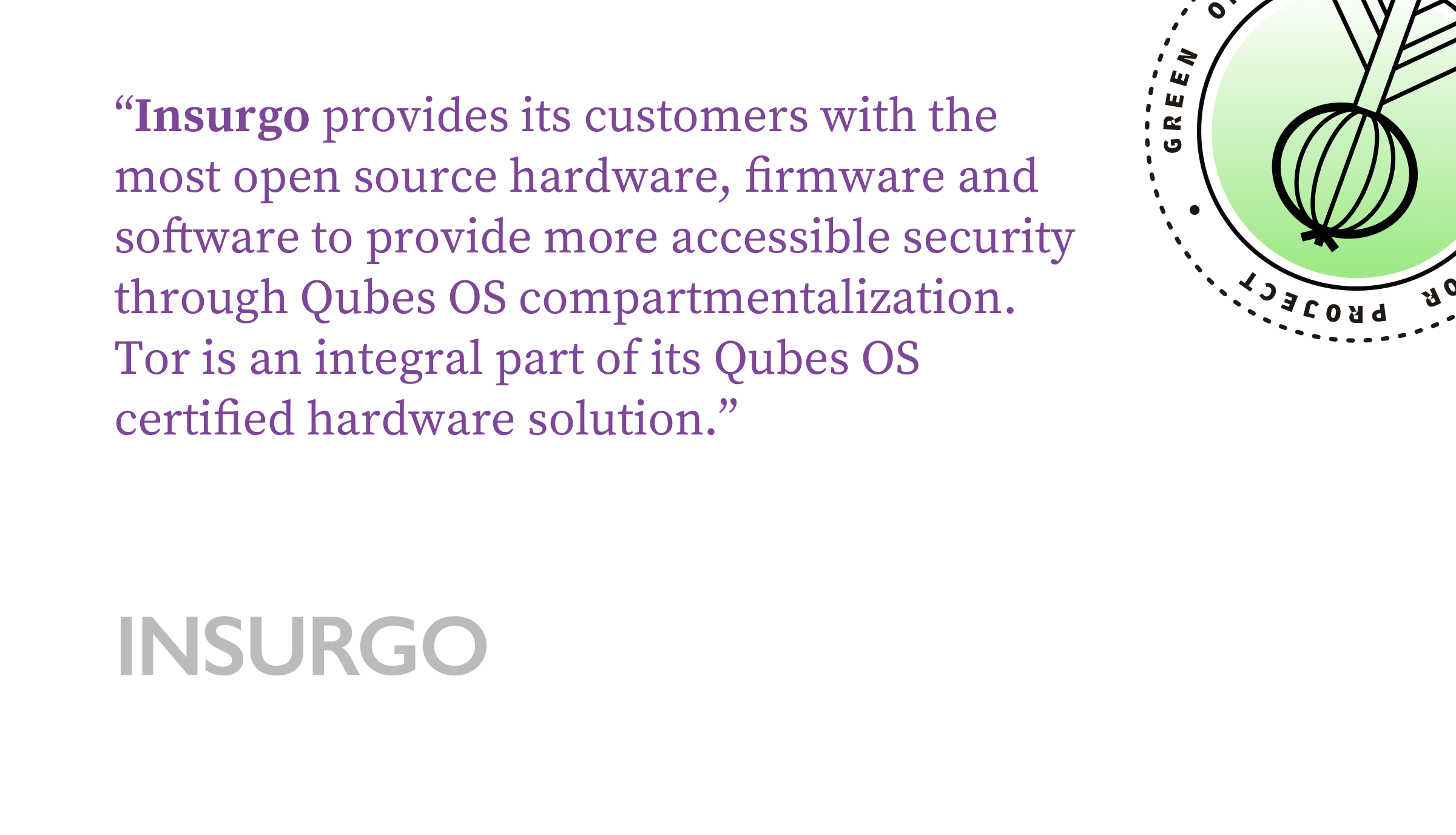 Insurgo provides its customers with the most open source hardware, firmware and software to provide more accessible security through Qubes OS compartmentalization. Tor is an integral part of its Qubes OS certified hardware solution.